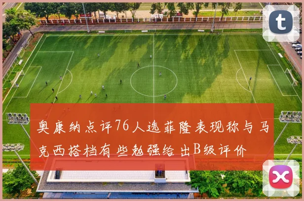 奥康纳点评76人选菲隆表现称与马克西搭档有些勉强给出B级评价