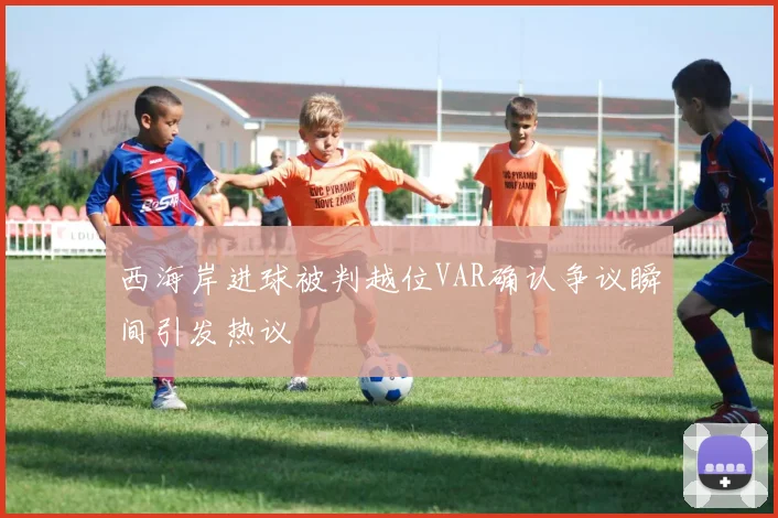 西海岸进球被判越位VAR确认争议瞬间引发热议