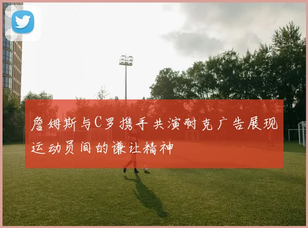 詹姆斯与C罗携手共演耐克广告展现运动员间的谦让精神