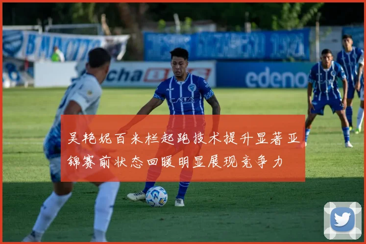 吴艳妮百米栏起跑技术提升显著亚锦赛前状态回暖明显展现竞争力