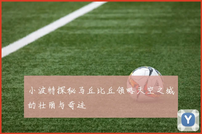 小波特探秘马丘比丘领略天空之城的壮丽与奇迹