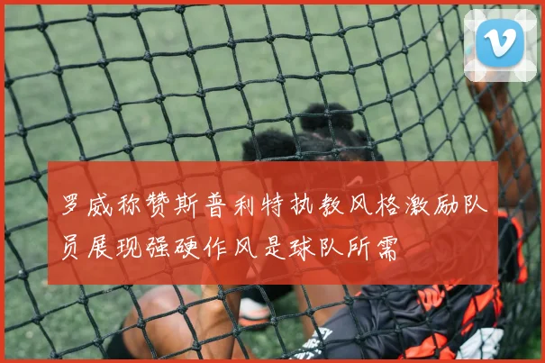 罗威称赞斯普利特执教风格激励队员展现强硬作风是球队所需