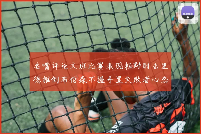 名嘴评论文班比赛表现粗野肘击里德推倒布伦森不握手显失败者心态