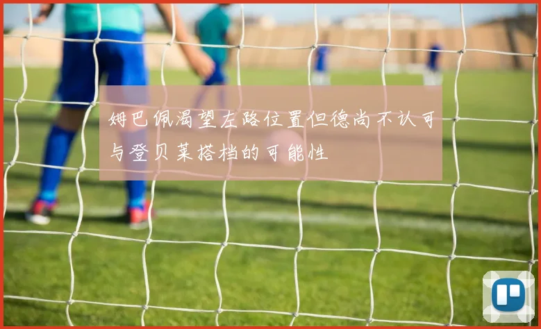 姆巴佩渴望左路位置但德尚不认可与登贝莱搭档的可能性