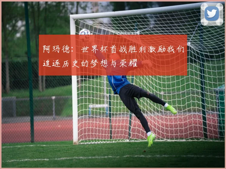 阿玛德:世界杯首战胜利激励我们追逐历史的梦想与荣耀