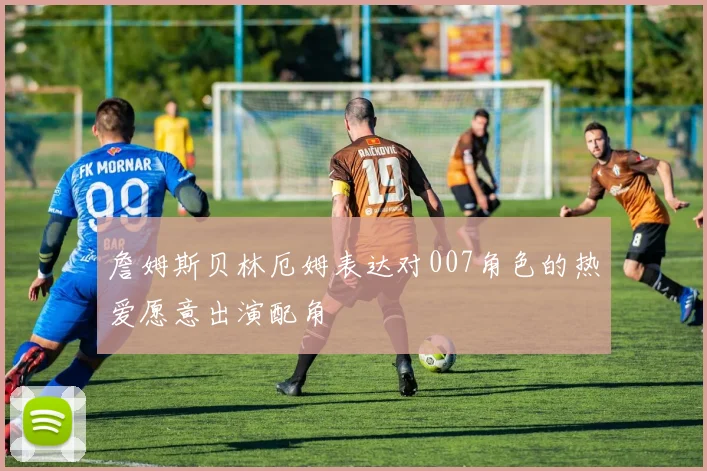 詹姆斯贝林厄姆表达对007角色的热爱愿意出演配角