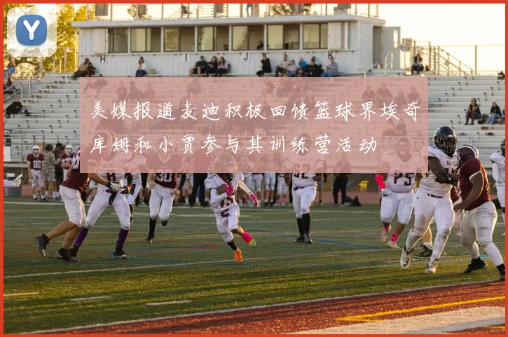 美媒报道麦迪积极回馈篮球界埃奇库姆和小贾参与其训练营活动