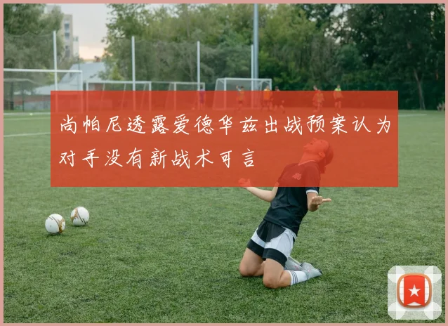 尚帕尼透露爱德华兹出战预案认为对手没有新战术可言