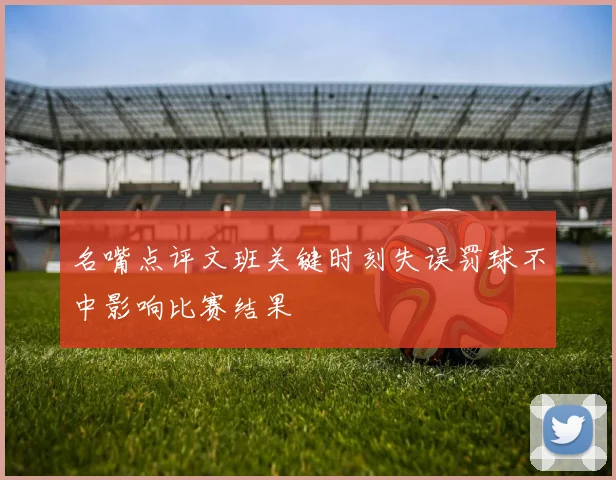 名嘴点评文班关键时刻失误罚球不中影响比赛结果