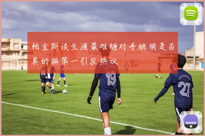 帕金斯谈生涯最难缠对手姚明是否真的排第一引发热议