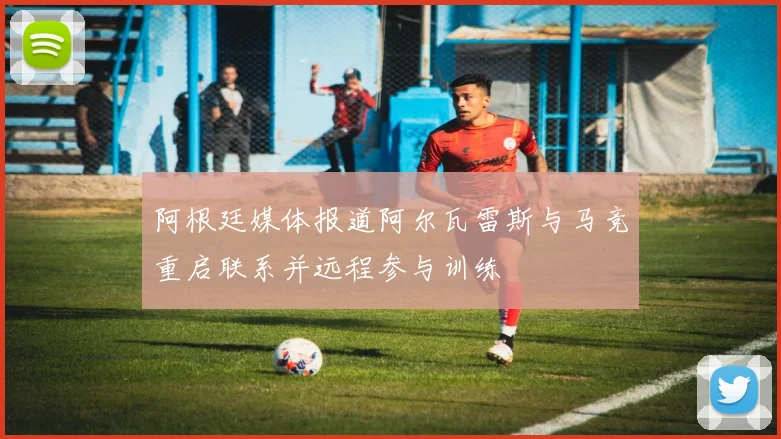 阿根廷媒体报道阿尔瓦雷斯与马竞重启联系并远程参与训练