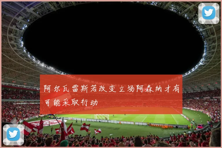 阿尔瓦雷斯若改变立场阿森纳才有可能采取行动
