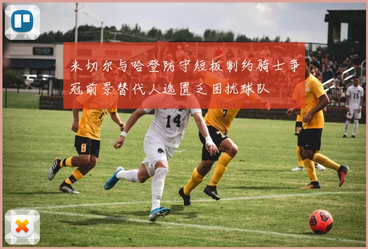 米切尔与哈登防守短板制约骑士争冠前景替代人选匮乏困扰球队