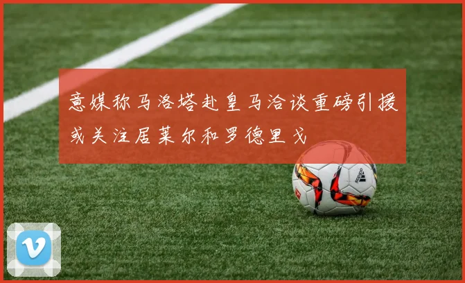 意媒称马洛塔赴皇马洽谈重磅引援或关注居莱尔和罗德里戈