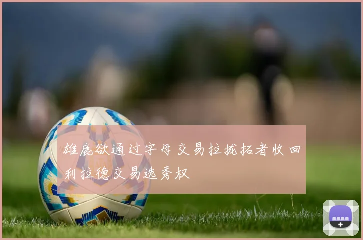 雄鹿欲通过字母交易拉拢拓者收回利拉德交易选秀权