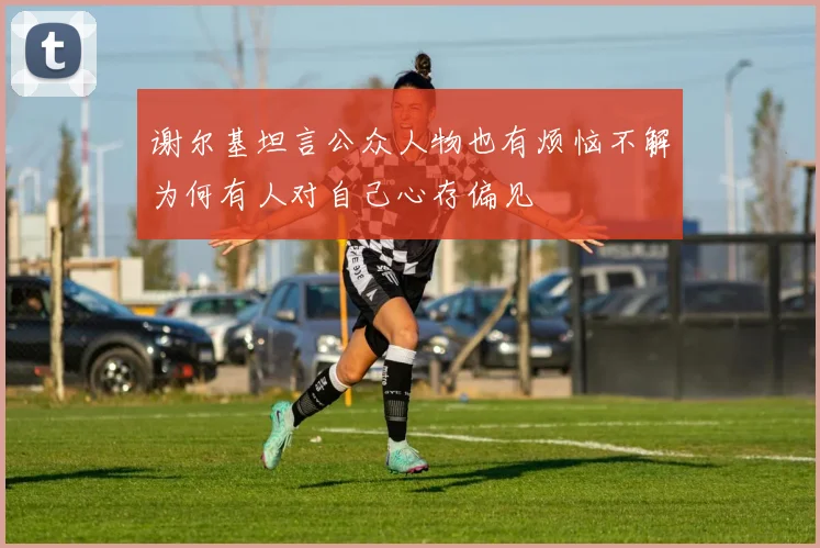 谢尔基坦言公众人物也有烦恼不解为何有人对自己心存偏见