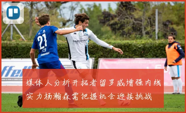 媒体人分析开拓者留罗威增强内线实力杨瀚森需把握机会迎接挑战