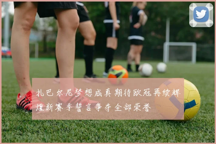 扎巴尔尼梦想成真期待欧冠再续辉煌新赛季誓言争夺全部荣誉