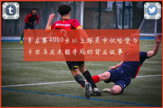 季后赛4000分以上球员中仅哈登与卡尔马龙未能夺冠的背后故事