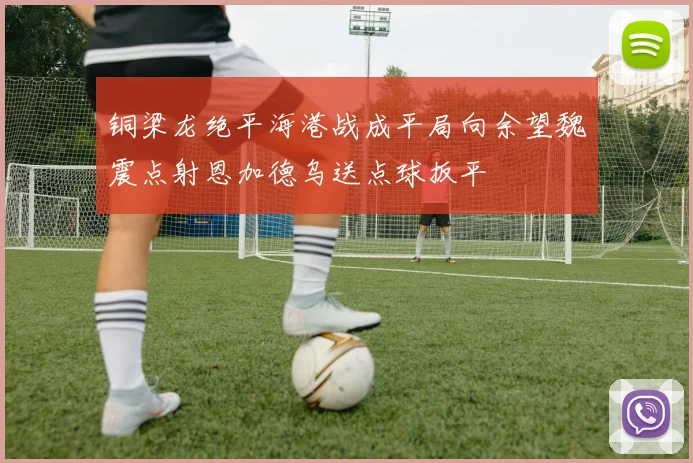铜梁龙绝平海港战成平局向余望魏震点射恩加德乌送点球扳平