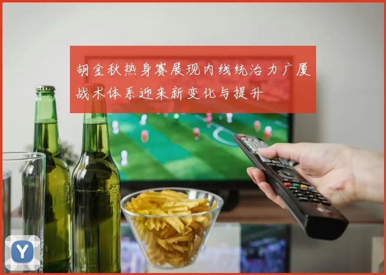 胡金秋热身赛展现内线统治力广厦战术体系迎来新变化与提升