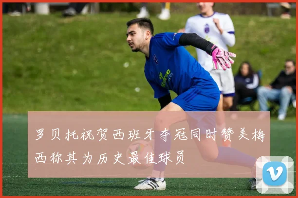 罗贝托祝贺西班牙夺冠同时赞美梅西称其为历史最佳球员